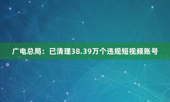 广电总局：已清理38.39万个违规短视频账号