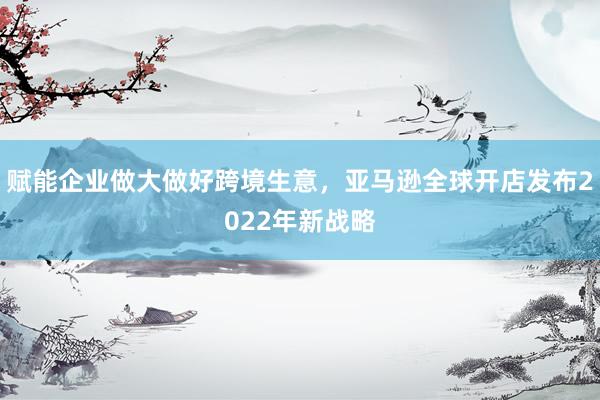 赋能企业做大做好跨境生意，亚马逊全球开店发布2022年新战略