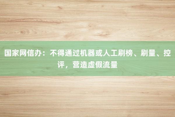 国家网信办：不得通过机器或人工刷榜、刷量、控评，营造虚假流量