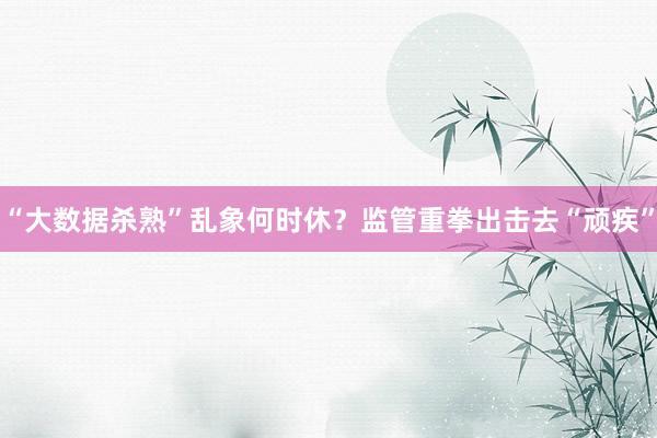 “大数据杀熟”乱象何时休？监管重拳出击去“顽疾”