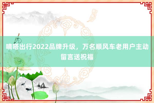 嘀嗒出行2022品牌升级，万名顺风车老用户主动留言送祝福