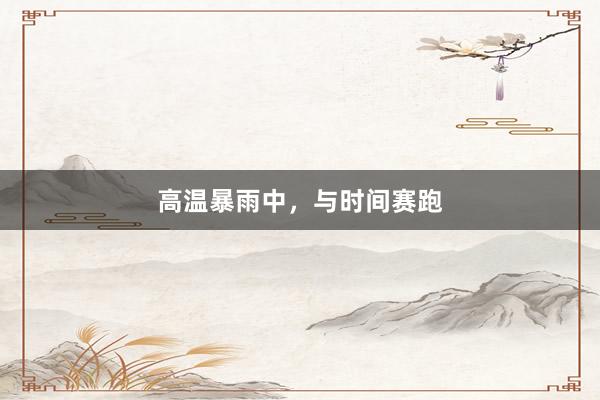 高温暴雨中，与时间赛跑