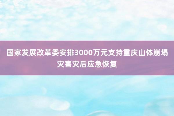 国家发展改革委安排3000万元支持重庆山体崩塌灾害灾后应急恢复