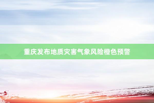 重庆发布地质灾害气象风险橙色预警