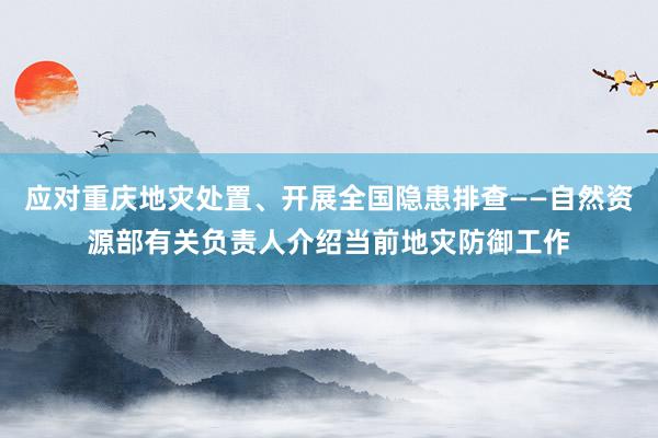 应对重庆地灾处置、开展全国隐患排查——自然资源部有关负责人介绍当前地灾防御工作