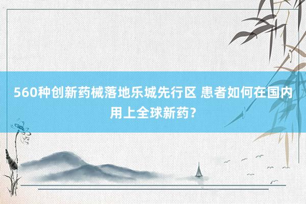 560种创新药械落地乐城先行区 患者如何在国内用上全球新药？
