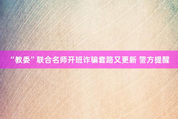 “教委”联合名师开班诈骗套路又更新 警方提醒