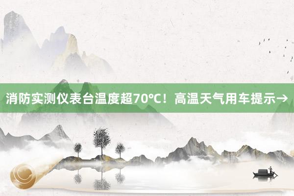 消防实测仪表台温度超70℃！高温天气用车提示→