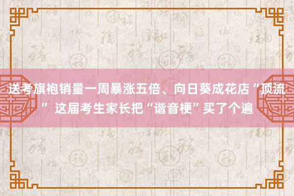 送考旗袍销量一周暴涨五倍、向日葵成花店“顶流” 这届考生家长把“谐音梗”买了个遍