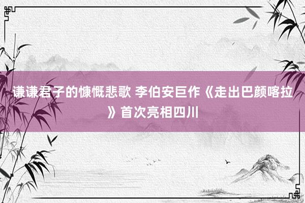 谦谦君子的慷慨悲歌 李伯安巨作《走出巴颜喀拉》首次亮相四川