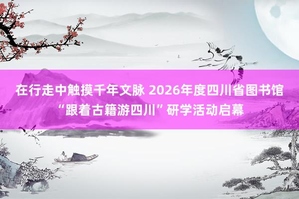 在行走中触摸千年文脉 2026年度四川省图书馆“跟着古籍游四川”研学活动启幕