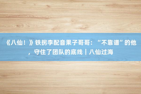 《八仙！》铁拐李配音果子哥哥：“不靠谱”的他，守住了团队的底线｜八仙过海