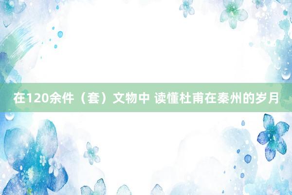 在120余件（套）文物中 读懂杜甫在秦州的岁月