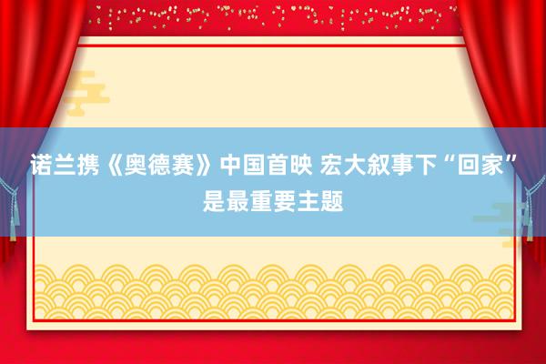诺兰携《奥德赛》中国首映 宏大叙事下“回家”是最重要主题