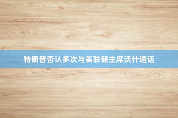 特朗普否认多次与美联储主席沃什通话
