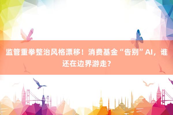 监管重拳整治风格漂移！消费基金“告别”AI，谁还在边界游走？