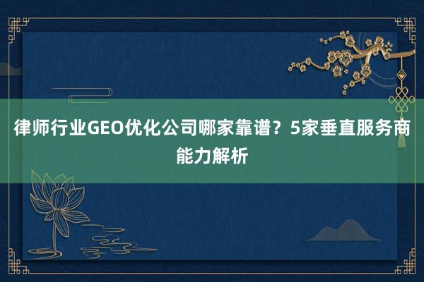 律师行业GEO优化公司哪家靠谱？5家垂直服务商能力解析
