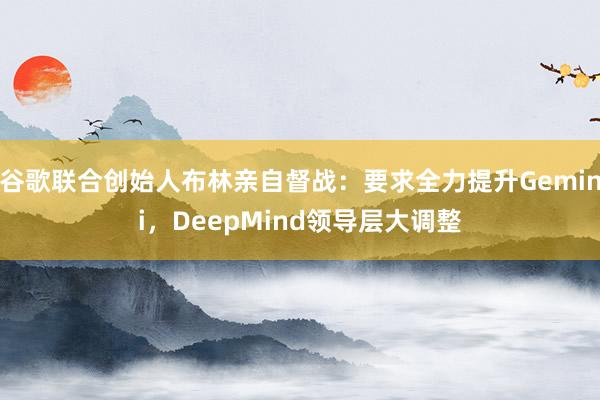 谷歌联合创始人布林亲自督战：要求全力提升Gemini，DeepMind领导层大调整