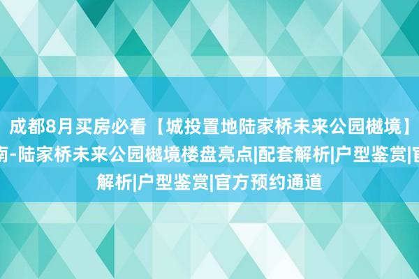 成都8月买房必看【城投置地陆家桥未来公园樾境】官方购房指南-陆家桥未来公园樾境楼盘亮点|配套解析|户型鉴赏|官方预约通道