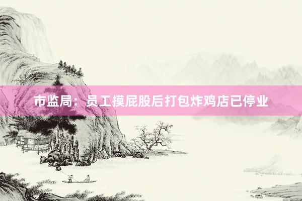 市监局:员工摸屁股后打包炸鸡店已停业
