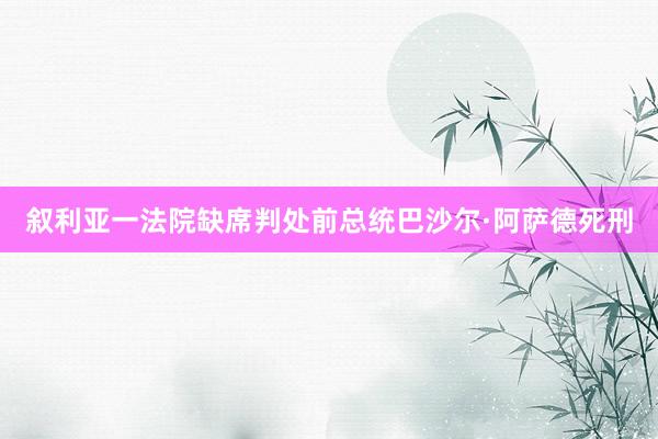 叙利亚一法院缺席判处前总统巴沙尔·阿萨德死刑