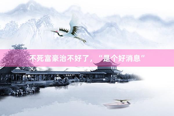 不死富豪治不好了，“是个好消息”