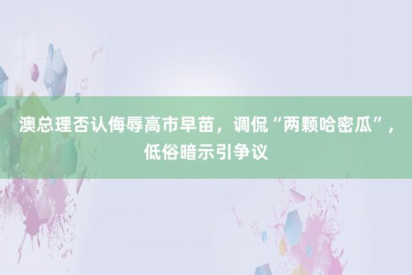 澳总理否认侮辱高市早苗，调侃“两颗哈密瓜”，低俗暗示引争议