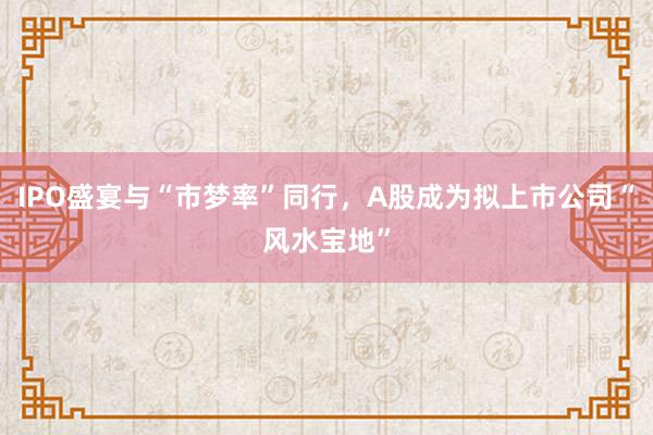 IPO盛宴与“市梦率”同行，A股成为拟上市公司“风水宝地”
