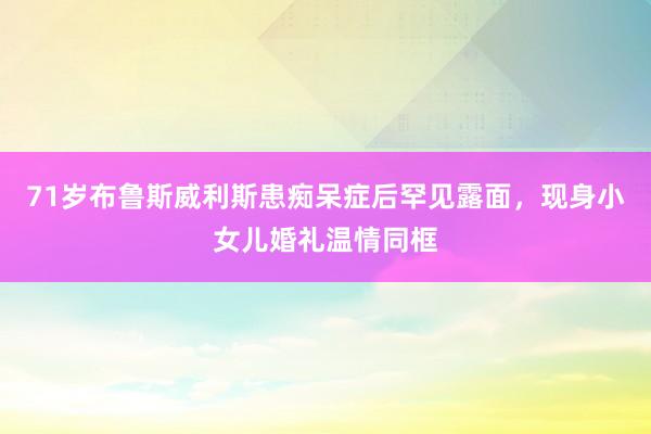 71岁布鲁斯威利斯患痴呆症后罕见露面，现身小女儿婚礼温情同框
