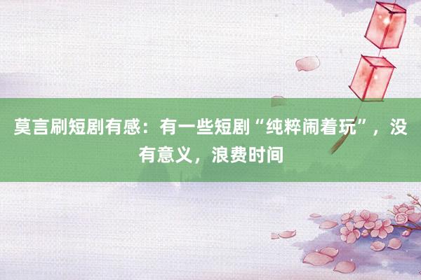 莫言刷短剧有感:有一些短剧“纯粹闹着玩”,没有意义,浪费时间