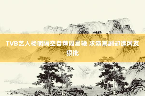 TVB艺人杨明隔空自荐周星驰 求演喜剧却遭网友狠批