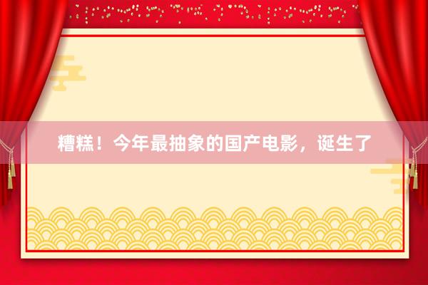 糟糕！今年最抽象的国产电影，诞生了