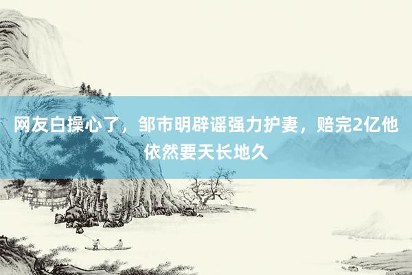 网友白操心了，邹市明辟谣强力护妻，赔完2亿他依然要天长地久