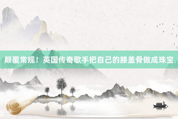 颠覆常规!英国传奇歌手把自己的膝盖骨做成珠宝