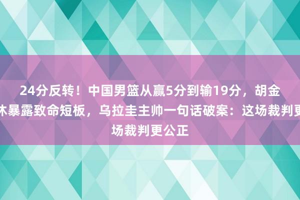 24分反转！中国男篮从赢5分到输19分，胡金秋轮休暴露致命短板，乌拉圭主帅一句话破案：这场裁判更公正