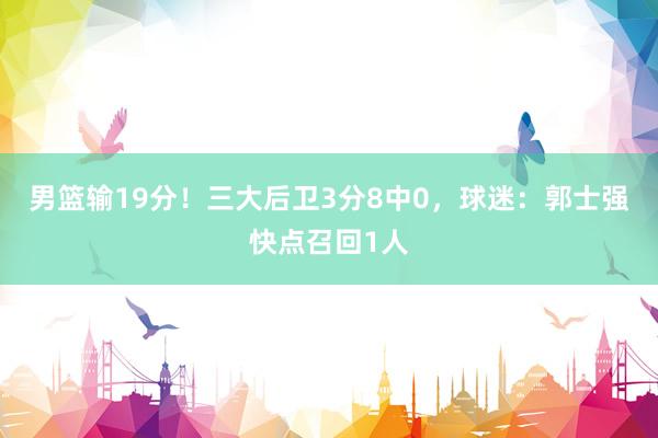 男篮输19分！三大后卫3分8中0，球迷：郭士强快点召回1人