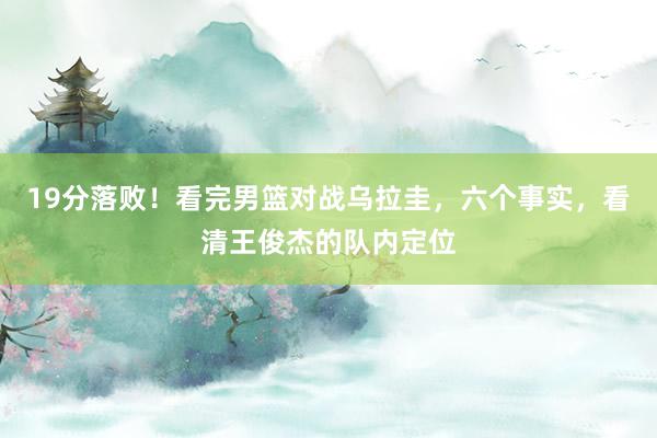 19分落败！看完男篮对战乌拉圭，六个事实，看清王俊杰的队内定位