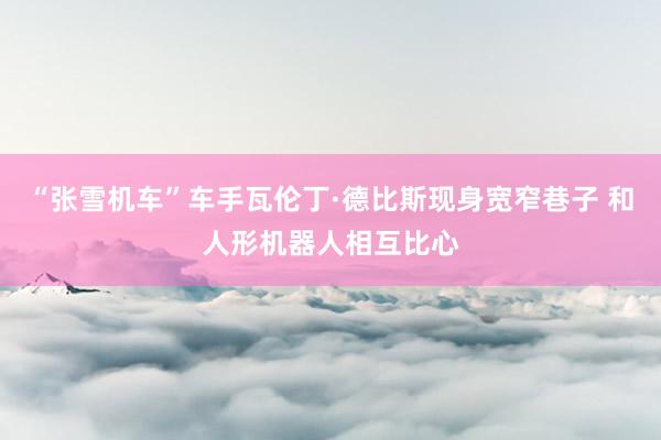 “张雪机车”车手瓦伦丁·德比斯现身宽窄巷子 和人形机器人相互比心
