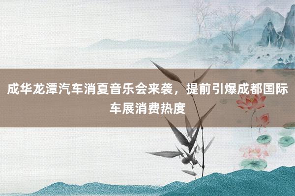 成华龙潭汽车消夏音乐会来袭，提前引爆成都国际车展消费热度