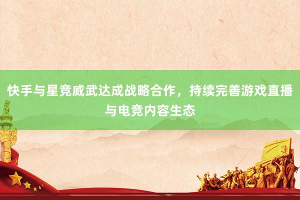 快手与星竞威武达成战略合作，持续完善游戏直播与电竞内容生态