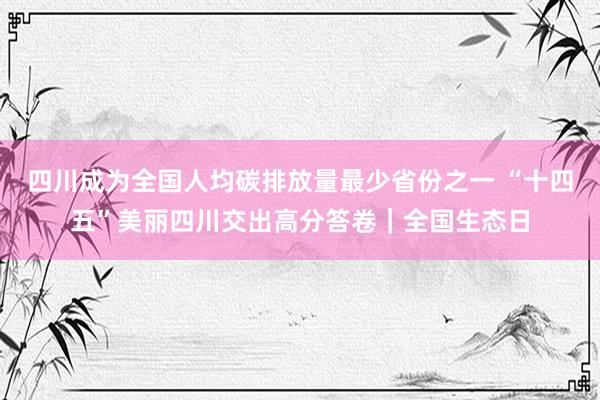 四川成为全国人均碳排放量最少省份之一 “十四五”美丽四川交出高分答卷｜全国生态日