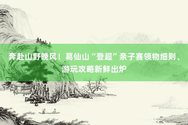 奔赴山野晚风！葛仙山“登超”亲子赛领物细则、游玩攻略新鲜出炉