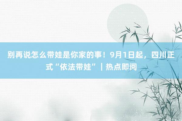 别再说怎么带娃是你家的事!9月1日起,四川正式“依法带娃”|热点即阅