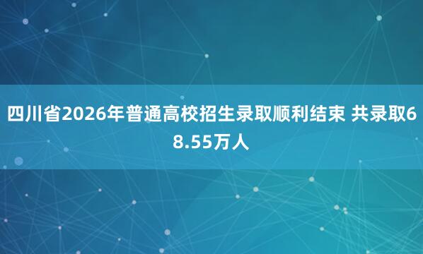 四川省2026年普通高校招生录取顺利结束 共录取68.55万人