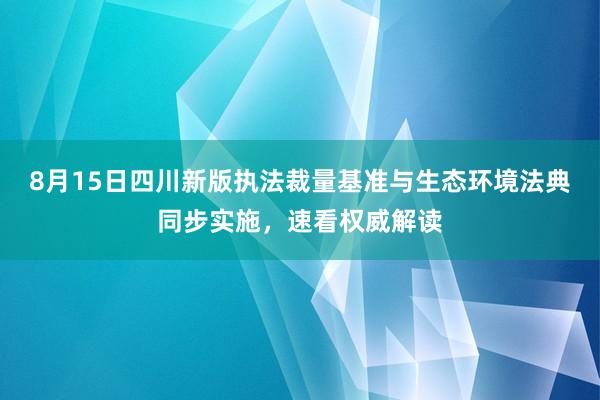 8月15日四川新版执法裁量基准与生态环境法典同步实施，速看权威解读