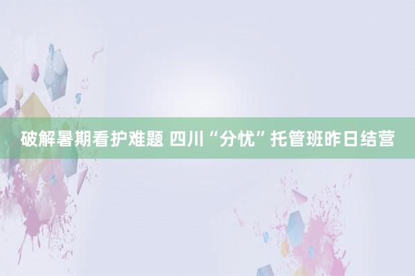 破解暑期看护难题 四川“分忧”托管班昨日结营