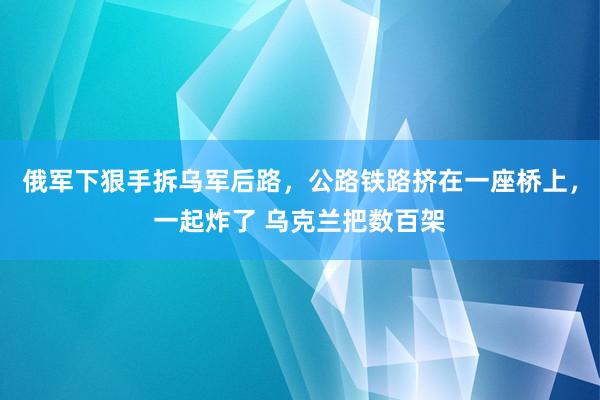 俄军下狠手拆乌军后路，公路铁路挤在一座桥上，一起炸了 乌克兰把数百架