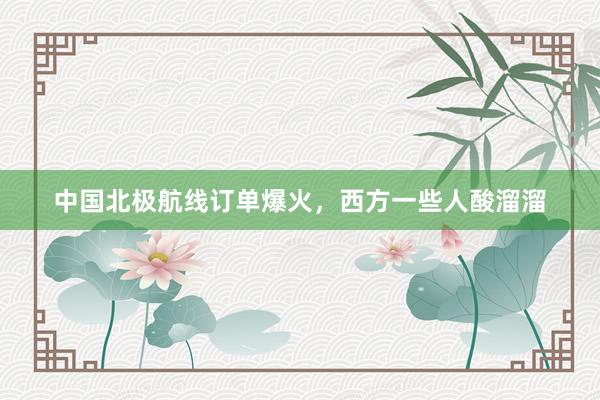 中国北极航线订单爆火，西方一些人酸溜溜
