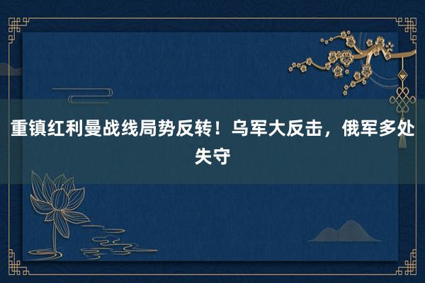 重镇红利曼战线局势反转！乌军大反击，俄军多处失守