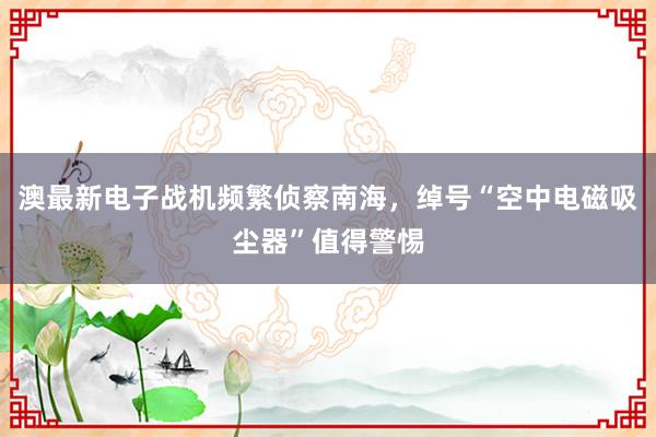 澳最新电子战机频繁侦察南海，绰号“空中电磁吸尘器”值得警惕